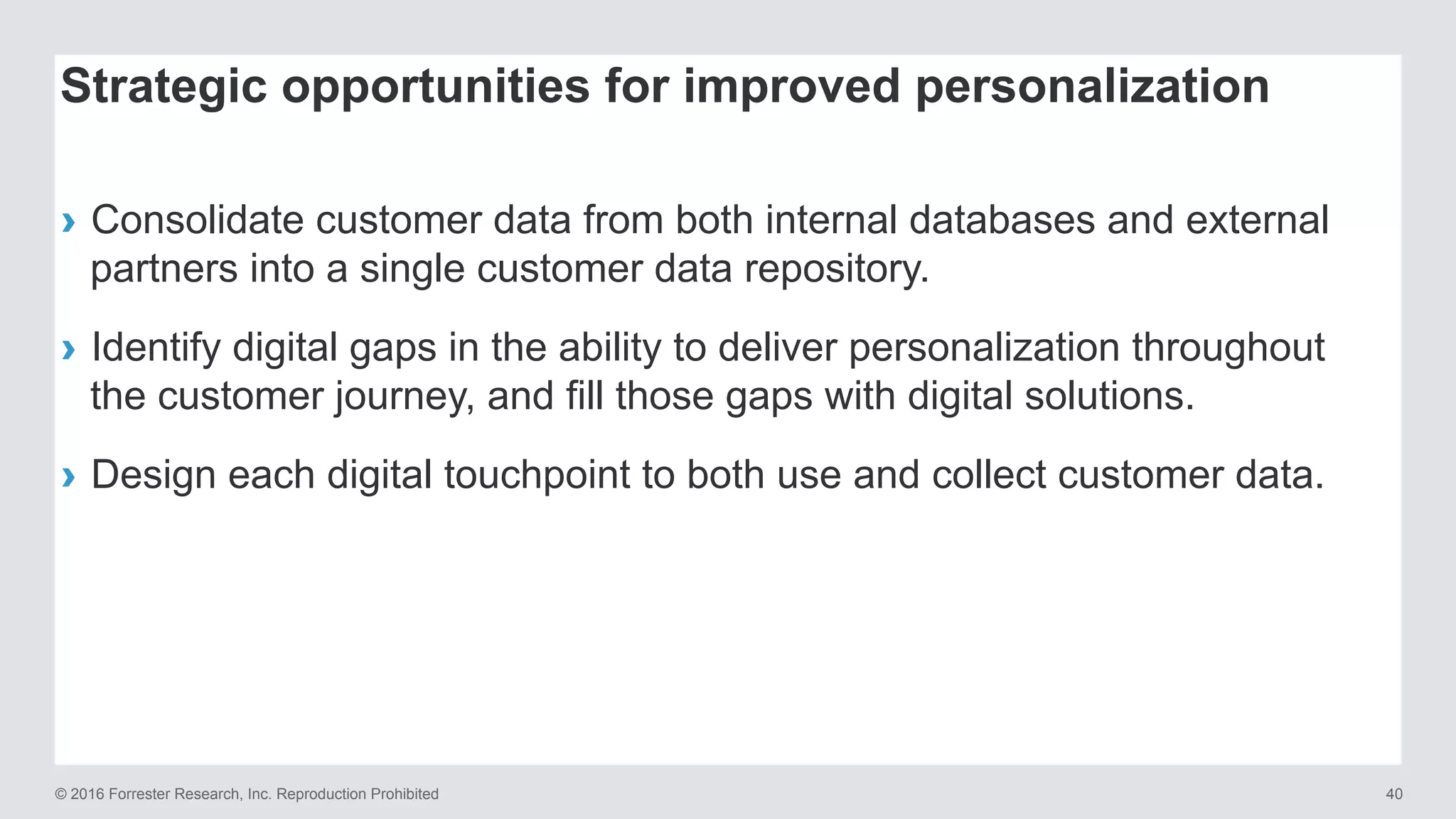 © 2016 Forrester Research, Inc. Reproduction Prohibited 40
›  Consolidate customer data from both internal databases and external
partners into a single customer data repository.
›  Identify digital gaps in the ability to deliver personalization throughout
the customer journey, and fill those gaps with digital solutions.
›  Design each digital touchpoint to both use and collect customer data.
Strategic opportunities for improved personalization
 