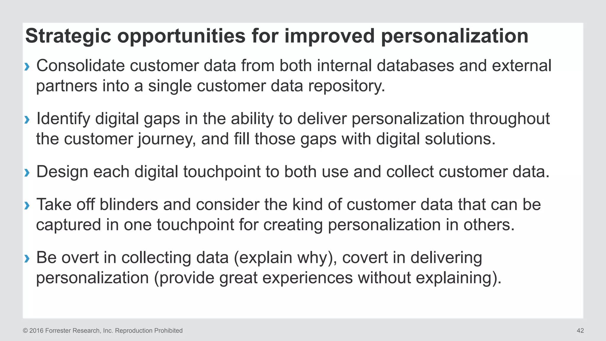 © 2016 Forrester Research, Inc. Reproduction Prohibited 42
›  Consolidate customer data from both internal databases and external
partners into a single customer data repository.
›  Identify digital gaps in the ability to deliver personalization throughout
the customer journey, and fill those gaps with digital solutions.
›  Design each digital touchpoint to both use and collect customer data.
›  Take off blinders and consider the kind of customer data that can be
captured in one touchpoint for creating personalization in others.
›  Be overt in collecting data (explain why), covert in delivering
personalization (provide great experiences without explaining).
Strategic opportunities for improved personalization
 