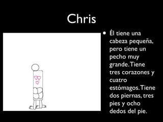 Chris
        • Él tiene una
          cabeza pequeña,
          pero tiene un
          pecho muy
          grande. Tiene
          tres corazones y
          cuatro
          estómagos. Tiene
          dos piernas, tres
          pies y ocho
          dedos del pie.
 