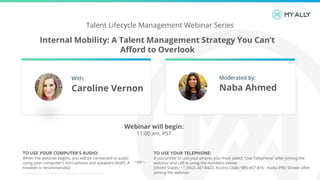 Internal Mobility: A Talent Management Strategy You Can’t
Afford to Overlook
© 2019 My Ally | Confidential and Proprietary. All Rights Reserved.
Talent Lifecycle Management Webinar Series
TO USE YOUR COMPUTER'S AUDIO:
When the webinar begins, you will be connected to audio
using your computer's microphone and speakers (VoIP). A
headset is recommended.
TO USE YOUR TELEPHONE:
If you prefer to use your phone, you must select "Use Telephone“ after joining the
webinar and call in using the numbers below.
United States: +1 (562) 247-8422, Access Code: 985-457-816 , Audio PIN: Shown after
joining the webinar
--or--
Webinar will begin:
11:00 am, PST
With:
Caroline Vernon
Moderated by:
Naba Ahmed
 