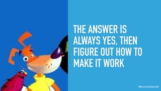 @KevinGoldsmith
THE ANSWER IS
ALWAYS YES, THEN
FIGURE OUT HOW TO
MAKE IT WORK