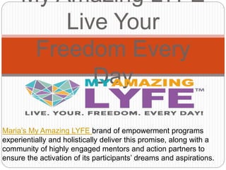 My Amazing LYFE
Live Your
Freedom Every
Day
Maria’s My Amazing LYFE brand of empowerment programs
experientially and holistically deliver this promise, along with a
community of highly engaged mentors and action partners to
ensure the activation of its participants’ dreams and aspirations.
 