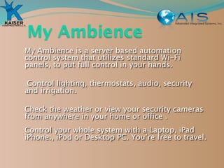 My Ambience
My Ambience is a server based automation
control system that utilizes standard Wi-Fi
panels, to put full control in your hands.

 Control lighting, thermostats, audio, security
and irrigation.

Check the weather or view your security cameras
from anywhere in your home or office .
Control your whole system with a Laptop, iPad
iPhone., iPod or Desktop PC. You’re free to travel.
 