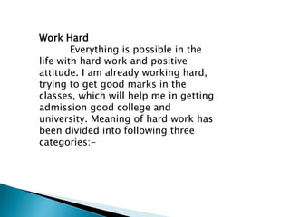 Work Hard
Everything is possible in the
life with hard work and positive
attitude. I am already working hard,
trying to get good marks in the
classes, which will help me in getting
admission good college and
university. Meaning of hard work has
been divided into following three
categories:-
 
