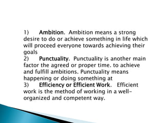 1) Ambition. Ambition means a strong
desire to do or achieve something in life which
will proceed everyone towards achieving their
goals
2) Punctuality. Punctuality is another main
factor the agreed or proper time. to achieve
and fulfill ambitions. Punctuality means
happening or doing something at
3) Efficiency or Efficient Work. Efficient
work is the method of working in a well-
organized and competent way.
 