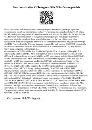 Functionalization Of Inorganic Silic Silica Nannoparticle
blood circulation, such as monoclonal antibody coupled transporters, prodrugs, liposomes,
exosomes and modifying nanoparticles surface. For instance, among polysorbate 20, 40, 60 and
80, NP coating with polysorbate 80 was shown to be able to cross the BBB after IV injection [64,
65]. However, functionalization of inorganic silica nanoparticles with highly hydrophilic
compound might be complicated due to solubility issues. In the case of inorganic silica
nanoparticle, there are two general approaches for surface modification to drug delivery through
the BBB. First, hydrophilic Silica surfaces can be coated by hydrophobic ORMOSIL (organically
modified silica) to cross the BBB after administration in blood circulation [74]. For instance,...
Show more content on Helpwriting.net ...
One equivalent of OX26 will be dissolved in 100 Ојl of 0.05 M phosphate buffer (pH = 7.5)
following by addition of MBS. After stirring for 30 min at room temperature, MBS activated
OX26 will be isolated from unreacted MBS by a G25 spin column, and the thiolated ORMOSIL
will be added immediately. After 2 hrs reaction, the antiGAD conjugated ORMOSIL will be
isolated by a G25 spin column and used for the SHNNCs sealing process. Figure 18. The
decoration of SHNNC with a monoclonal antibody OX26 to make the OX26 SHNNC GAD
RITC. The OX26 MBS will be linked to the SHNNC via thiolate form (3 aminopropyl)
trimethoxysilane (APTMS) during coating process by ORMOSIL and APTMS RITC.
Development and Validation of in vitro BBB Model: To determine the permeability of OX26
ORMOSIL SHNNC RITC through the BBB, Rat brain vascular endothelial cells line (RBE4)
(4Г—105) will be grown on the upper chamber of 24 well trans well chamber with fresh endothelial
cell medium (ECM) following by addition of known concentration of the OX26 ORMOSIL
SHNNC RITC (SHNNC RITC, CTAB Silica SHNNC RITC, CTAB Silica SHNNC OX26 RITC,
and ORMOSIL SHNNC RITC) in appropriate buffer to the upper chamber of trans wells. After
treatment, 500 ОјL culture medium was sampled from the lower chamber at a different time
interval and the concentration of OX26 ORMOSIL SHNNC RITC was measured by a fluorimeter.
The penetrating ratio of nanocapsules was then calculated by dividing the concentration of OX26
ORMOSIL SHNNC RITC in
... Get more on HelpWriting.net ...
 