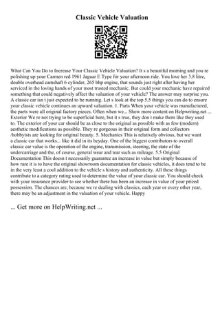 Classic Vehicle Valuation
What Can You Do to Increase Your Classic Vehicle Valuation? It s a beautiful morning and you re
polishing up your Carmen red 1961 Jaguar E Type for your afternoon ride. You love her 3.8 litre,
double overhead camshaft 6 cylinder, 265 bhp engine, that sounds just right after having her
serviced in the loving hands of your most trusted mechanic. But could your mechanic have repaired
something that could negatively affect the valuation of your vehicle? The answer may surprise you.
A classic car isn t just expected to be running. Let s look at the top 5.5 things you can do to ensure
your classic vehicle continues an upward valuation. 1. Parts When your vehicle was manufactured,
the parts were all original factory pieces. Often when we... Show more content on Helpwriting.net ...
Exterior We re not trying to be superficial here, but it s true, they don t make them like they used
to. The exterior of your car should be as close to the original as possible with as few (modern)
aesthetic modifications as possible. They re gorgeous in their original form and collectors
/hobbyists are looking for original beauty. 5. Mechanics This is relatively obvious, but we want
a classic car that works... like it did in its heyday. One of the biggest contributors to overall
classic car value is the operation of the engine, transmission, steering, the state of the
undercarriage and the, of course, general wear and tear such as mileage. 5.5 Original
Documentation This doesn t necessarily guarantee an increase in value but simply because of
how rare it is to have the original showroom documentation for classic vehicles, it does tend to be
in the very least a cool addition to the vehicle s history and authenticity. All these things
contribute to a category rating used to determine the value of your classic car. You should check
with your insurance provider to see whether there has been an increase in value of your prized
possession. The chances are, because we re dealing with classics, each year or every other year,
there may be an adjustment in the valuation of your vehicle. Happy
... Get more on HelpWriting.net ...
 