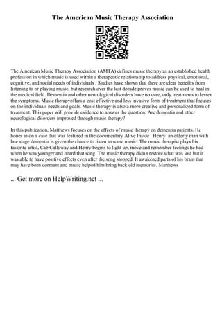 The American Music Therapy Association
The American Music Therapy Association (AMTA) defines music therapy as an established health
profession in which music is used within a therapeutic relationship to address physical, emotional,
cognitive, and social needs of individuals . Studies have shown that there are clear benefits from
listening to or playing music, but research over the last decade proves music can be used to heal in
the medical field. Dementia and other neurological disorders have no cure, only treatments to lessen
the symptoms. Music therapyoffers a cost effective and less invasive form of treatment that focuses
on the individuals needs and goals. Music therapy is also a more creative and personalized form of
treatment. This paper will provide evidence to answer the question: Are dementia and other
neurological disorders improved through music therapy?
In this publication, Matthews focuses on the effects of music therapy on dementia patients. He
hones in on a case that was featured in the documentary Alive Inside . Henry, an elderly man with
late stage dementia is given the chance to listen to some music. The music therapist plays his
favorite artist, Cab Calloway and Henry begins to light up, move and remember feelings he had
when he was younger and heard that song. The music therapy didn t restore what was lost but it
was able to have positive effects even after the song stopped. It awakened parts of his brain that
may have been dormant and music helped him bring back old memories. Matthews
... Get more on HelpWriting.net ...
 