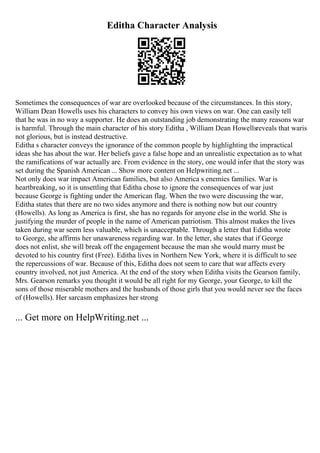 Editha Character Analysis
Sometimes the consequences of war are overlooked because of the circumstances. In this story,
William Dean Howells uses his characters to convey his own views on war. One can easily tell
that he was in no way a supporter. He does an outstanding job demonstrating the many reasons war
is harmful. Through the main character of his story Editha , William Dean Howellsreveals that waris
not glorious, but is instead destructive.
Editha s character conveys the ignorance of the common people by highlighting the impractical
ideas she has about the war. Her beliefs gave a false hope and an unrealistic expectation as to what
the ramifications of war actually are. From evidence in the story, one would infer that the story was
set during the Spanish American ... Show more content on Helpwriting.net ...
Not only does war impact American families, but also America s enemies families. War is
heartbreaking, so it is unsettling that Editha chose to ignore the consequences of war just
because George is fighting under the American flag. When the two were discussing the war,
Editha states that there are no two sides anymore and there is nothing now but our country
(Howells). As long as America is first, she has no regards for anyone else in the world. She is
justifying the murder of people in the name of American patriotism. This almost makes the lives
taken during war seem less valuable, which is unacceptable. Through a letter that Editha wrote
to George, she affirms her unawareness regarding war. In the letter, she states that if George
does not enlist, she will break off the engagement because the man she would marry must be
devoted to his country first (Free). Editha lives in Northern New York, where it is difficult to see
the repercussions of war. Because of this, Editha does not seem to care that war affects every
country involved, not just America. At the end of the story when Editha visits the Gearson family,
Mrs. Gearson remarks you thought it would be all right for my George, your George, to kill the
sons of those miserable mothers and the husbands of those girls that you would never see the faces
of (Howells). Her sarcasm emphasizes her strong
... Get more on HelpWriting.net ...
 