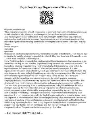 Foyle Food Group Organisational Structure
Organisational Structure
When hiring large numbers of staff, organisation is important. Everyone within the company needs
to understand their role. Managers need to organise their staff and keep them motivated
As a business grows in size and takes on more staff, managers need to make sure employees
understand their role within the company. Organisation is the way a business is structured. One
method of organisation is to set up departments covering the four main areas of business activity:
finance
human resources
marketing
operations
Organisation charts are diagrams that show the internal structure of the business. They make it easy
to identify the specific roles and responsibilities of staff. They also show how different roles relate
... Show more content on Helpwriting.net ...
Foyle Food Group have organised their employees in different departments. Each employee is put
into the section they are best suited to. Foyle Food Group has more of a hierarchical structure. The
hierarchical structure evident in Foyle Food Group clearly defines employee s role within the
organisation and defines the nature of their relationship with other employees. It is a tall
organisation with narrow spans of control, which gets wider as you move down the structure. The
most important decisions in Foyle Food Group are taken by senior management. The hierarchical
structure in the organisation ensures that everyone has a clearly defined set of duties and
managers and the hierarchical environment encourages the use of specialist managers.
Employees in Foyle Food Group are very loyal to their department within the organisation. The
structure of Foyle Food Group provides motivation and opportunity for promotion and Kevin
Tyre said it is a great company to build up through the ranks. In Foyle Food Group, the senior
managers make up the board of directors and are responsible for establishing strategy and
overall business direction, whilst middle managers have responsibility for a specific function
such as finance or marketing. The supervisors in Foyle Food Group oversee the factory floor
operatives. It is very important, especially for Foyle Campise as they have to deal with raw meat,
it is important to section off the different sections to prevent any cross contamination. It would be
very serious if anything of this sort happened as customers could get very ill and lead to further
action taking against the business. So it is very important that the business organises the premises
properly in a way that this will not happen and also they will have to keep the premises
exceptionally clean. The positions that the employees get depend on
... Get more on HelpWriting.net ...
 