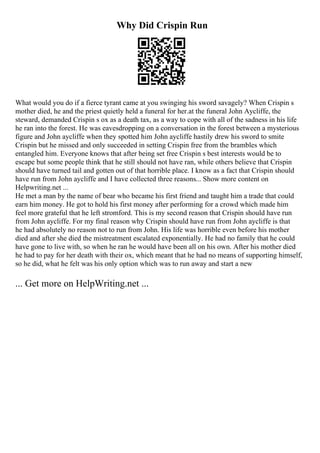 Why Did Crispin Run
What would you do if a fierce tyrant came at you swinging his sword savagely? When Crispin s
mother died, he and the priest quietly held a funeral for her.at the funeral John Aycliffe, the
steward, demanded Crispin s ox as a death tax, as a way to cope with all of the sadness in his life
he ran into the forest. He was eavesdropping on a conversation in the forest between a mysterious
figure and John aycliffe when they spotted him John aycliffe hastily drew his sword to smite
Crispin but he missed and only succeeded in setting Crispin free from the brambles which
entangled him. Everyone knows that after being set free Crispin s best interests would be to
escape but some people think that he still should not have ran, while others believe that Crispin
should have turned tail and gotten out of that horrible place. I know as a fact that Crispin should
have run from John aycliffe and I have collected three reasons... Show more content on
Helpwriting.net ...
He met a man by the name of bear who became his first friend and taught him a trade that could
earn him money. He got to hold his first money after performing for a crowd which made him
feel more grateful that he left stromford. This is my second reason that Crispin should have run
from John aycliffe. For my final reason why Crispin should have run from John aycliffe is that
he had absolutely no reason not to run from John. His life was horrible even before his mother
died and after she died the mistreatment escalated exponentially. He had no family that he could
have gone to live with, so when he ran he would have been all on his own. After his mother died
he had to pay for her death with their ox, which meant that he had no means of supporting himself,
so he did, what he felt was his only option which was to run away and start a new
... Get more on HelpWriting.net ...
 