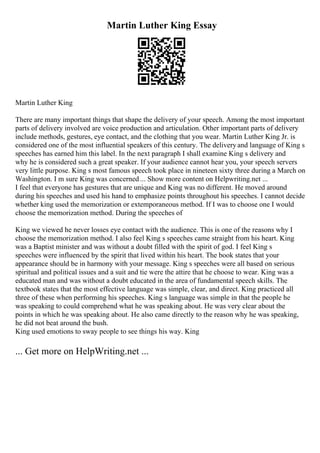 Martin Luther King Essay
Martin Luther King
There are many important things that shape the delivery of your speech. Among the most important
parts of delivery involved are voice production and articulation. Other important parts of delivery
include methods, gestures, eye contact, and the clothing that you wear. Martin Luther King Jr. is
considered one of the most influential speakers of this century. The deliveryand language of King s
speeches has earned him this label. In the next paragraph I shall examine King s delivery and
why he is considered such a great speaker. If your audience cannot hear you, your speech servers
very little purpose. King s most famous speech took place in nineteen sixty three during a March on
Washington. I m sure King was concerned ... Show more content on Helpwriting.net ...
I feel that everyone has gestures that are unique and King was no different. He moved around
during his speeches and used his hand to emphasize points throughout his speeches. I cannot decide
whether king used the memorization or extemporaneous method. If I was to choose one I would
choose the memorization method. During the speeches of
King we viewed he never losses eye contact with the audience. This is one of the reasons why I
choose the memorization method. I also feel King s speeches came straight from his heart. King
was a Baptist minister and was without a doubt filled with the spirit of god. I feel King s
speeches were influenced by the spirit that lived within his heart. The book states that your
appearance should be in harmony with your message. King s speeches were all based on serious
spiritual and political issues and a suit and tie were the attire that he choose to wear. King was a
educated man and was without a doubt educated in the area of fundamental speech skills. The
textbook states that the most effective language was simple, clear, and direct. King practiced all
three of these when performing his speeches. King s language was simple in that the people he
was speaking to could comprehend what he was speaking about. He was very clear about the
points in which he was speaking about. He also came directly to the reason why he was speaking,
he did not beat around the bush.
King used emotions to sway people to see things his way. King
... Get more on HelpWriting.net ...
 