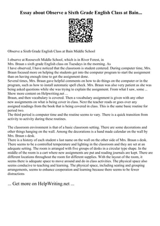 Essay about Observe a Sixth Grade English Class at Bain...
Observe a Sixth Grade English Class at Bain Middle School
I observe at Roosevelt Middle School, which is in River Forest, in
Mrs. Braun s sixth grade English class on Tuesdays in the morning. As
I have observed, I have noticed that the classroom is student centered. During computer time, Mrs.
Braun focused more on helping the students get into the computer program to start the assignment
than on having enough time to get the assignment done.
Several times, Mrs. Braun gave helpful comments on how to do things on the computer or in the
program, such as how to install automatic spell check. Mrs. Braun was also very patient as she was
being asked questions while she was trying to explain the assignment. From what I saw, some ...
Show more content on Helpwriting.net ...
Braun, and then vocabulary is covered. Then a vocabulary assignment is given with any other
new assignments on what is being cover in class. Next the teacher reads or goes over any
assigned readings from the book that is being covered in class. This is the same basic routine for
period two.
The third period is computer time and the routine seems to vary. There is a quick transition from
activity to activity during these routines.
The classroom environment is that of a basic classroom setting. There are some decorations and
other things hanging on the wall. Among the decorations is a hand made calendar on the wall by
Mrs. Braun s desk.
There is a history of each student s last name on the wall on the other side of Mrs. Braun s desk.
There seems to be a controlled temperature and lighting in the classroom and they are set at an
adequate setting. The room is arranged with five groups of desks in a circular type shape. In the
middle of the room is a cart where new assignments are put and reading journals are kept. There are
different locations throughout the room for different supplies. With the layout of the room, it
seems there is adequate space to move around and do in class activities. The physical space also
seems conducive to teaching and learning. The physical space, including seating and grouping
arrangements, seems to enhance cooperation and learning because there seems to be fewer
distractions
... Get more on HelpWriting.net ...
 