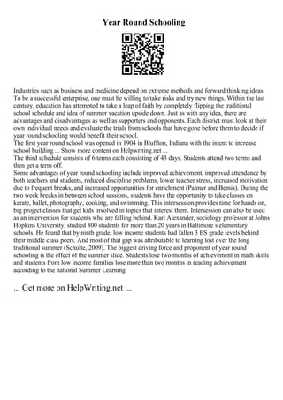 Year Round Schooling
Industries such as business and medicine depend on extreme methods and forward thinking ideas.
To be a successful enterprise, one must be willing to take risks and try new things. Within the last
century, education has attempted to take a leap of faith by completely flipping the traditional
school schedule and idea of summer vacation upside down. Just as with any idea, there are
advantages and disadvantages as well as supporters and opponents. Each district must look at their
own individual needs and evaluate the trials from schools that have gone before them to decide if
year round schooling would benefit their school.
The first year round school was opened in 1904 in Bluffton, Indiana with the intent to increase
school building ... Show more content on Helpwriting.net ...
The third schedule consists of 6 terms each consisting of 43 days. Students attend two terms and
then get a term off.
Some advantages of year round schooling include improved achievement, improved attendance by
both teachers and students, reduced discipline problems, lower teacher stress, increased motivation
due to frequent breaks, and increased opportunities for enrichment (Palmer and Bemis). During the
two week breaks in between school sessions, students have the opportunity to take classes on
karate, ballet, photography, cooking, and swimming. This intersession provides time for hands on,
big project classes that get kids involved in topics that interest them. Intersession can also be used
as an intervention for students who are falling behind. Karl Alexander, sociology professor at Johns
Hopkins University, studied 800 students for more than 20 years in Baltimore s elementary
schools. He found that by ninth grade, low income students had fallen 3 ВЅ grade levels behind
their middle class peers. And most of that gap was attributable to learning lost over the long
traditional summer (Schulte, 2009). The biggest driving force and proponent of year round
schooling is the effect of the summer slide. Students lose two months of achievement in math skills
and students from low income families lose more than two months in reading achievement
according to the national Summer Learning
... Get more on HelpWriting.net ...
 