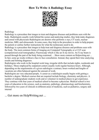 How To Write A Radiology Essay
Radiology
Radiology is a procedure that images to treat and diagnose diseases and problems seen with the
body. Radiologists usually work behind the scenes and analyzing studies, they help make diagnoses
and consul with physicians Radiologists are doctors who performs x rays, CT scans, nuclear
medicine, MRI, and ultrasounds. In some cases, they help in the procedure in order to help prepare
the patient or outline further instructions for what the technicians need to do.
Radiology is a procedure that images to help treat and diagnose diseases and problems seen with
the body. The most common forms of imaging are Computed Tomography or a CAT scan
(computerized axial tomography), Fluoroscopy which is like an X ray movie. An X ray beam is
passed through the part of the body being examined. ... Show more content on Helpwriting.net ...
In fact, some go weeks without a face to face consultation. Instead, they spend their time analyzing
results and forming diagnoses.
Radiologists who work in the hospital work long, irregular shifts that include nights, weekends and
holidays. Those employed by outpatient centers usually work regular business hours. Although,
depending on the requirements of a given radiologist s contract, hours worked and lengths of
vacations are often balanced against the amount of work.
Radiologists are very educated people. A career as a radiologist usually begins with getting a
bachelor s degree. Medical courses that are required include biology, chemistry and physics. A
number of undergraduate students work and or volunteer in medical places to get experience.
They continue with four years of medical school to become a physician. Medical school is two
years of education in the science, such as anatomy, pathology, pharmacology and biochemistry,
followed by two years of clinicals in different areas of medicine, such as pediatrics, surgery and
internal
... Get more on HelpWriting.net ...
 