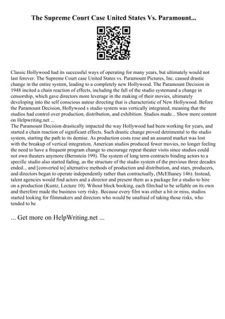 The Supreme Court Case United States Vs. Paramount...
Classic Hollywood had its successful ways of operating for many years, but ultimately would not
last forever. The Supreme Court case United States vs. Paramount Pictures, Inc. caused drastic
change in the entire system, leading to a completely new Hollywood. The Paramount Decision in
1948 incited a chain reaction of effects, including the fall of the studio systemand a change in
censorship, which gave directors more leverage in the making of their movies, ultimately
developing into the self conscious auteur directing that is characteristic of New Hollywood. Before
the Paramount Decision, Hollywood s studio system was vertically integrated, meaning that the
studios had control over production, distribution, and exhibition. Studios made... Show more content
on Helpwriting.net ...
The Paramount Decision drastically impacted the way Hollywood had been working for years, and
started a chain reaction of significant effects. Such drastic change proved detrimental to the studio
system, starting the path to its demise. As production costs rose and an assured market was lost
with the breakup of vertical integration, American studios produced fewer movies, no longer feeling
the need to have a frequent program change to encourage repeat theater visits since studios could
not own theaters anymore (Bernstein 199). The system of long term contracts binding actors to a
specific studio also started fading, as the structure of the studio system of the previous three decades
ended... and [converted to] alternative methods of production and distribution, and stars, producers,
and directors began to operate independently rather than contractually, (McElhaney 146). Instead,
talent agencies would find actors and a director and present them as a package for a studio to hire
on a production (Kuntz, Lecture 10). Wihout block booking, each film had to be sellable on its own
and therefore made the business very risky. Because every film was either a hit or miss, studios
started looking for filmmakers and directors who would be unafraid of taking those risks, who
tended to be
... Get more on HelpWriting.net ...
 