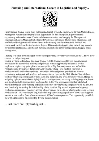 Pursuing and International Career in Logistics and Supply...
I am Chandan Kumar Gupta from Kathmandu, Nepal, presently employed with Tata Motors Ltd. as
Manager in Purchase and Supply Chain department for past four years. I appreciate this
opportunity to introduce myself to the admission committee and to apply for Management
Engineering Laurea Magistrale at esteemed Politecnico di Milano. I believe my educational and
professional background will enable me to make a strong contribution for the research and
coursework carried out for the Master s degree. This academic objective is a natural step towards
my ultimate professional ambition of pursuing international career in logistics and supply chain
management.
I belong to a small town in Nepal, where I completed my secondary education, as the ... Show more
content on Helpwriting.net ...
During my time as Graduate Engineer Trainee (GET), I was exposed to best manufacturing
practices in the automotive industry and provided with an opportunity to learn as well as
implement engineering principles to various projects. My first assignment was to Stabilise
Production and Delivery of Tata Super Ace vehicle , where I was made in charge of a
production shift and had to supervise 18 workers. This assignment provided me with an
opportunity to interact with workers and manage them. I prepared a Skill Matrix Chart of these
workers which helped me identify their skills and expertise, and areas for improvement. Hence by
assigning right person to do the right job and exposing them to necessary training programs, I was
able to substantially increase their workmanship skills. The improvement in their skills had
positive impact on their working and resulted into not only increasing the productivity by 28% but
also drastically increasing the build quality of the vehicles. My second project was Mapping
production capacities of Suppliers at Tata MotorsVendor park . As our plant was targeting to reach
production of 1250 vehicles per day, we had to map out existing capacities of the 65 odd suppliers
located at our vendor, from whom we sourced 80% of our components. This opportunity provided
me with a platform to be exposed to diverse manufacturing
... Get more on HelpWriting.net ...
 