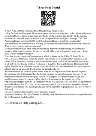 Three Pane Model
A Brief Note on Open Economy ISLM Model (Three Paned Model)
Utility for Business Managers: Firms resort to macroeconomic analysis to make rational judgments
about the effects of global events or policy shocks on the economy and thereby on the business
environment. But such analysis is often laden with possibilities for logical missteps. The Three
Pane model (open economy IS/LM model) is discussed here as a tool for explaining key
relationships in the economy while avoiding the missteps encountered in macroeconomic analysis.
What is open economy macroeconomics?
Macroeconomic analysis helps firms to explore the interrelationships among a whole host of
markets, while microeconomics focuses on variables like price and quantity, amp; cost ... Show
more content on Helpwriting.net ...
Therefore, the net capital outflow decreases, which is shown by the fall in CF from CFo to
CF1. Likewise, if there is a fall in the interest rate from ro to r2, capital outflow increases, and
capital inflow decreases, leading to an increase in net capital outflow as indicated by an increase
in CF to CF2. The Capital Outflow (CF) curve is therefore, downward sloping. This means that,
higher domestic rates of interest are associated with lower net capital outflows, and lower domestic
rates of interest are associated with higher net capital outflows.
As mentioned earlier, the three paned model plots the net export schedule (NX) with respect to
the exchange rate, E. E is defined as the foreign currency per unit of domestic currency. If we
drop the equilibrium amount of capital flows CFo from pane II to the third pane we get the
equilibrium amount of net exports, NXo, which is determined by the intersection of the
perpendicular dropped from the CF schedule with the NX schedule. This also gives the equilibrium
nominal exchange rate, Eo. [Here, we are assuming price levels at home and abroad as constant,
therefore, nominal and real exchange rates can be considered to be proportional. i.e., they won t be
different].
How do we explain the model in simple economic terms?
In a closed economy, the rate of interest decided by the RBI defines the simultaneous equilibrium in
the product/goods market and the
... Get more on HelpWriting.net ...
 