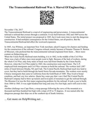The Transcontinental Railroad Was A Marvel Of Engineering...
November 17th, 2017
The Transcontinental Railroad is a marvel of engineering and perseverance. A transcontinental
railroad is railroad that crosses through a continent. It was built between 1862 and 1869 across the
United States. The initial project was proposed in 1845, but it took more time to start the dangerous
construction. It had multiples consequences for the United States, not all positive. But the
Transcontinental Railroad did affect the westward expansion.
In 1845, Asa Whitney, an important New York merchant, asked Congress for charters and funding
for the construction of the railroad. Congress refused, mainly because of Senator Thomas H. Benton
of Missouri, who prefered that the transcontinental railroad originated from Saint ... Show more
content on Helpwriting.net ...
When the Union Pacific Railroad starts building, it is in 1862, in the middle of the Civil War.
There was a lack of labor since most people went to fight. Because of the lack of workers, during
the whole Civil War, only forty miles of track were laid from Omaha by the Union Pacific.
However, when the Civil War ended in 1865, the construction went much faster. The U.P.
employed Irish immigrants and Civil War veterans to build the railroad. The workers laid 1,087
miles of track between Omaha, NE and Utah. The Central Pacific Railroad had much less land to
cover, but they had to build through the harsh Sierra Nevada mountains. The workers were mostly
Chinese immigrants that came to California from the Gold Rush of 1849. They lived in brutal
condition, and had very low salaries. Quote buy some guy that i can t find The Central Pacific
Railroad Company had to blow up tunnels and level parts of mountain to get the railroad through.
The Bloomer Cut was the first major engineering problem for the railroad. It took a year to build,
from 1864 to 1865. It was eight hundred feet long and sixty five feet high, and it still exist to this
day.
Another challenge was Cape Horn, a steep passage following the curve of the mountain at a
thousand and three hundred feet high with a slope of 45 to 75 degrees.. It was named after the
dangerous passage that ships use at the southern tip of South America.
... Get more on HelpWriting.net ...
 