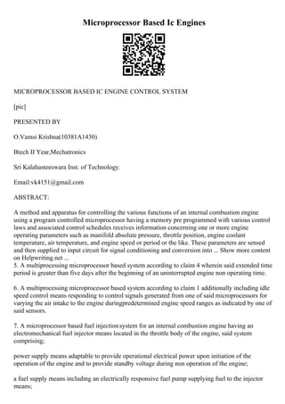 Microprocessor Based Ic Engines
MICROPROCESSOR BASED IC ENGINE CONTROL SYSTEM
[pic]
PRESENTED BY
O.Vamsi Krishna(10381A1430)
Btech II Year,Mechatronics
Sri Kalahasteeswara Inst. of Technology.
Email:vk4151@gmail.com
ABSTRACT:
A method and apparatus for controlling the various functions of an internal combustion engine
using a program controlled microprocessor having a memory pre programmed with various control
laws and associated control schedules receives information concerning one or more engine
operating parameters such as manifold absolute pressure, throttle position, engine coolant
temperature, air temperature, and engine speed or period or the like. These parameters are sensed
and then supplied to input circuit for signal conditioning and conversion into ... Show more content
on Helpwriting.net ...
5. A multiprocessing microprocessor based system according to claim 4 wherein said extended time
period is greater than five days after the beginning of an uninterrupted engine non operating time.
6. A multiprocessing microprocessor based system according to claim 1 additionally including idle
speed control means responding to control signals generated from one of said microprocessors for
varying the air intake to the engine duringpredetermined engine speed ranges as indicated by one of
said sensors.
7. A microprocessor based fuel injectionsystem for an internal combustion engine having an
electromechanical fuel injector means located in the throttle body of the engine, said system
comprising;
power supply means adaptable to provide operational electrical power upon initiation of the
operation of the engine and to provide standby voltage during non operation of the engine;
a fuel supply means including an electrically responsive fuel pump supplying fuel to the injector
means;
 