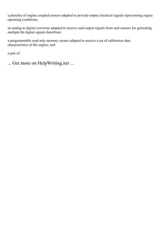a plurality of engine coupled sensors adapted to provide output electrical signals representing engine
operating conditions;
an analog to digital converter adapted to receive said output signals from said sensors for gererating
multiple bit digital signals therefrom;
a programmable read only memory means adapted to receive a set of calibration data
characteristics of the engine; and
a pair of
... Get more on HelpWriting.net ...
 