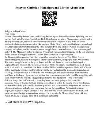 Essay on Christian Metaphors and Movies About War
Religion in Pop Culture
Final Essay
Platoon, directed by Oliver Stone, and Saving Private Ryan, directed by Steven Spielberg, are two
movies flush with Christian Symbolism. Both films feature scripture, Platoon opens with it, and in
Saving Private Ryan, there is a character that often quotes scripture. While there are some
similarities between the two movies, like having a Christ Figure, and a conflict between good and
evil, there are metaphors that make the films different from one another. Platoon features more
complex metaphors, and focuses on a power struggle between two characters that represent good
and evil. The Metaphors in Saving Private Ryan are obvious, and more focused on the lost returning
home, then on a struggles between ... Show more content on Helpwriting.net ...
the Holocaust) for seemingly no other reason but to control the world. The Allied Forces
become the good, because they begin to liberate other countries, and people from Axis control.
The power struggle between the good forces and the evil forces becomes the backdrop for
Captain Miller s Mission. The General, who gives Miller his orders, could represent God, being
as he is his world is considered law. By extension, Millers mission represents God s will. Captain
Miller eventually becomes the Christ figure in the movie, leading the mission to its conclusion
(Madvig). Millers mission is to save the lost Private Ryan. Miller and his men must return the
lost Ryan to his home . Ryan can be a symbol that represents anyone who could be struggling with
faith, or anyone who could be struggling against evil, thus being lost. Home symbolizes
different things, but in Christianity, returning home can mean going to Heaven to live
alongside Jesus, or finding faith, or finding Jesus. Ryan is lost in the middle of war torn France,
in the middle of the giant conflict between good and evil. As the movie progresses we see other
religious situations, and religious characters. Private Jackson (Barry Pepper) is the team s
sniper, and a good example. Jackson is as a Christian who wears a cross around his neck, and
recites scripture before he takes down a target. He is seen in the film reciting Psalm 144, and
Psalm 25. There is a scene early on in the movie, during the
... Get more on HelpWriting.net ...
 