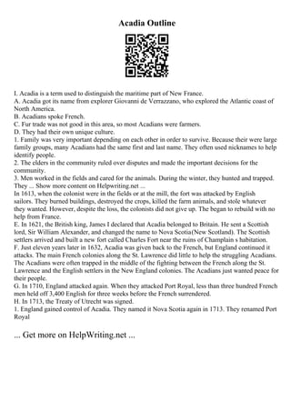 Acadia Outline
I. Acadia is a term used to distinguish the maritime part of New France.
A. Acadia got its name from explorer Giovanni de Verrazzano, who explored the Atlantic coast of
North America.
B. Acadians spoke French.
C. Fur trade was not good in this area, so most Acadians were farmers.
D. They had their own unique culture.
1. Family was very important depending on each other in order to survive. Because their were large
family groups, many Acadians had the same first and last name. They often used nicknames to help
identify people.
2. The elders in the community ruled over disputes and made the important decisions for the
community.
3. Men worked in the fields and cared for the animals. During the winter, they hunted and trapped.
They ... Show more content on Helpwriting.net ...
In 1613, when the colonist were in the fields or at the mill, the fort was attacked by English
sailors. They burned buildings, destroyed the crops, killed the farm animals, and stole whatever
they wanted. However, despite the loss, the colonists did not give up. The began to rebuild with no
help from France.
E. In 1621, the British king, James I declared that Acadia belonged to Britain. He sent a Scottish
lord, Sir William Alexander, and changed the name to Nova Scotia(New Scotland). The Scottish
settlers arrived and built a new fort called Charles Fort near the ruins of Champlain s habitation.
F. Just eleven years later in 1632, Acadia was given back to the French, but England continued it
attacks. The main French colonies along the St. Lawrence did little to help the struggling Acadians.
The Acadians were often trapped in the middle of the fighting between the French along the St.
Lawrence and the English settlers in the New England colonies. The Acadians just wanted peace for
their people.
G. In 1710, England attacked again. When they attacked Port Royal, less than three hundred French
men held off 3,400 English for three weeks before the French surrendered.
H. In 1713, the Treaty of Utrecht was signed.
1. England gained control of Acadia. They named it Nova Scotia again in 1713. They renamed Port
Royal
... Get more on HelpWriting.net ...
 