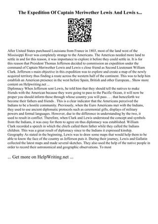 The Expedition Of Captain Meriwether Lewis And Lewis s...
After United States purchased Louisiana from France in 1803, most of the land west of the
Mississippi River was completely strange to the Americans. The Americas needed more land to
settle in and for this reason, it was importance to explore it before they could settle in. It is for
this reason that President Thomas Jefferson decided to commission an expedition under the
command of Captain Meriwether Lewis and Lewis s close friend as Second Lieutenant William
Clark. Jefferson s main objective in this expedition was to explore and create a map of the newly
acquired territory thus finding a route across the western half of the continent. This was to help him
establish an American presence in the west before Spain, British and other European... Show more
content on Helpwriting.net ...
Diplomacy When Jefferson sent Lewis, he told him that they should tell the natives to make
friends with the American because they were going to pass to the Pacific Ocean, it will now be
proper you should inform those through whose country you will pass . . . that henceforth we
become their fathers and friends . This is a clear indicator that the Americans perceived the
Indians to be a hostile community. Previously, when the Euro Americans met with the Indians,
they used to use ancient diplomatic protocols such as ceremonial gifts, displays of military
powers and formal languages. However, due to the difference in understanding by the two, it
used to result in conflict. Therefore, when Clark and Lewis understood the concept and symbols
from the Indians, it was easy for them to agree on thus diplomacy was established. William
Clark recorded a speech in which the chiefs called them father while they called the Indians
children. This was a great result of diplomacy since to the Indians it expressed kinship.
Geography As stated in the beginning, Lewis was to draw some maps that would help them to be
able to know the face of the country as Jefferson puts it. During their journey, Lewis and Gallatin
collected the latest maps and made several sketches. They also used the help of the native people in
order to record their astronomical and geographic observations. To most
... Get more on HelpWriting.net ...
 