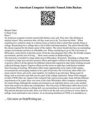 An American Computer Scientist Named John Backus
Raeann Tabor
College Essay
Hour 1
An American computer scientist named John Backus once said, They don t like thinking in
medical school. They memorize that s all they want you to do. You must not think. . When
searching for a school to study at, it almost seems as hard to find a school then actually being in
college. Researching for a college takes a lot of effort and determination. The school should offer
the classes required for the dream career of the student. The school should also have an outstanding
campus environment and have an affordable cost. When considering to go to The University of
Milwaukee, some factors to become aware of are the class programs they offer, the friendly campus
environment, and the cost of living. ... Show more content on Helpwriting.net ...
The university is located in a large urban area in Milwaukee, Wisconsin. Attending a college that
is located in a large area can have positive effects and negative effects to the learning environment.
A positive effect is all the options for different clinical jobs required to take while working towards
a physical therapy degree. Negative effects are the noises at night that could distract students
from focusing on learning. Milwaukee offers many opportunities to be a part of the campus
environment by encouraging students to be a part of activities.The University often offers live
music and art shows, put on by some students, for students to go and enjoy. Being a part of
things such as activities and clubs are all a part of the college experience. Some of the category
of clubs UWM offers are: Sports Club, Cultural Club, and ect (uwm.edu). Each club has different
requirements to be a part. How ever most of the clubs Milwaukee offers complete volunteering
for certain things.Although the campus environment is an important factor, cost is also another
factor that needs to be taken into consideration. The University of Milwaukee offers three levels
of food plans.While eating in a dining hall, you can purchase as much food as you want with a
fifty percent discount (uwm.edu). How ever food is not the only cost you have to worry about in
college, room and board is also a factor. As an incoming freshman at UWM, it is mandatory to
... Get more on HelpWriting.net ...
 