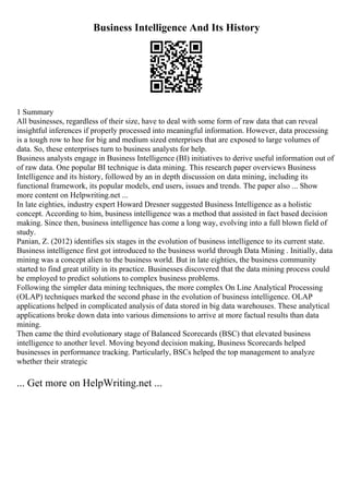 Business Intelligence And Its History
1 Summary
All businesses, regardless of their size, have to deal with some form of raw data that can reveal
insightful inferences if properly processed into meaningful information. However, data processing
is a tough row to hoe for big and medium sized enterprises that are exposed to large volumes of
data. So, these enterprises turn to business analysts for help.
Business analysts engage in Business Intelligence (BI) initiatives to derive useful information out of
of raw data. One popular BI technique is data mining. This research paper overviews Business
Intelligence and its history, followed by an in depth discussion on data mining, including its
functional framework, its popular models, end users, issues and trends. The paper also ... Show
more content on Helpwriting.net ...
In late eighties, industry expert Howard Dresner suggested Business Intelligence as a holistic
concept. According to him, business intelligence was a method that assisted in fact based decision
making. Since then, business intelligence has come a long way, evolving into a full blown field of
study.
Panian, Z. (2012) identifies six stages in the evolution of business intelligence to its current state.
Business intelligence first got introduced to the business world through Data Mining . Initially, data
mining was a concept alien to the business world. But in late eighties, the business community
started to find great utility in its practice. Businesses discovered that the data mining process could
be employed to predict solutions to complex business problems.
Following the simpler data mining techniques, the more complex On Line Analytical Processing
(OLAP) techniques marked the second phase in the evolution of business intelligence. OLAP
applications helped in complicated analysis of data stored in big data warehouses. These analytical
applications broke down data into various dimensions to arrive at more factual results than data
mining.
Then came the third evolutionary stage of Balanced Scorecards (BSC) that elevated business
intelligence to another level. Moving beyond decision making, Business Scorecards helped
businesses in performance tracking. Particularly, BSCs helped the top management to analyze
whether their strategic
... Get more on HelpWriting.net ...
 