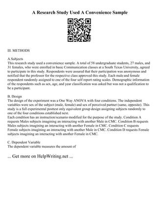 A Research Study Used A Convenience Sample
Ill. METHODS
A.Subjects
This research study used a convenience sample. A total of 58 undergraduate students, 27 males, and
31 females, who were enrolled in basic Communication classes at a South Texas University, agreed
to participate in this study. Respondents were assured that their participation was anonymous and
notified that the professor for the respective class approved this study. Each male and female
respondent randomly assigned to one of the four self report rating scales. Demographic information
of the respondents such as sex, age, and year classification was asked but was not a qualification to
be a participant.
B. Design
The design of the experiment was a One Way ANOVA with four conditions. The independent
variables were sex of the subject (male, female) and sex of perceived partner (same, opposite). This
study is a full experimental posttest only equivalent group design assigning subjects randomly to
one of the four conditions established next.
Each condition has an instruction/scenario modified for the purpose of the study. Condition A
requests Males subjects imagining an interacting with another Male in CMC. Condition B requests
Males subjects imagining an interacting with another Female in CMC. Condition C requests
Female subjects imagining an interacting with another Male in CMC. Condition D requests Female
subjects imagining an interacting with another Female in CMC.
C. Dependent Variable
The dependent variable measures the amount of
... Get more on HelpWriting.net ...
 