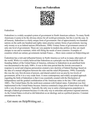 Essay on Federalism
Federalism
Federalism is a widely accepted system of government in North American cultures. To many North
Americans it seems to be the obvious choice for all world governments, but this is not the case. In
all honesty, federalism is a fairly unique form of government. Out of approximately two hundred
nations on the earth one hundred and eighty states practice unitary forms of government, leaving
only twenty or so as federal nations (Winchester, 1999). Unitary forms of government consist of
only one level of government. These are very popular in modern day politics as they are much
cheaper to run and to maintain, while still fitting the needs of most countries. Examples of
countries which use unitary governments include France, ... Show more content on Helpwriting.net
...
Federalism has a rich and influential history in North America as well as in many other parts of
the world. While it is widely believed that federalism as a principle was the brainchild of the
founding fathers of the United States of America, reference to federalism in an unrefined form
was documented in the early 1600 s. It was in this time period that the Jewish convenant in
response to social and religious persecution created a new doctrine of federal theology based on
the idea of a mutual obligation between the ruler and the ruled (Wijemanne, 1999). Essentially
this was the very first division of powers, and shared control over an area by two levels of
government, all be it in a very crude form. A more contemporary and widely accepted approach
regarding the birth of federalism is that it was essentially created with the Declaration of
Independence and the gradual confederation of the American states in the late 1700 s and early
1800 s. The United States fits the mold most common with Federal states. Federalism was first
implemented in the United States because America contained a large plot of land which was filled
with a very diverse population. Typically the only way to unite a heterogeneous population is
through a federal government because it is the only way to articulate and protect regional interests.
As the United States evolved so did federalism as an ideology and as a political practice. Constant
amendments to the
... Get more on HelpWriting.net ...
 