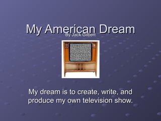 My American Dream By Jack Gilbert My dream is to create, write, and produce my own television show. 