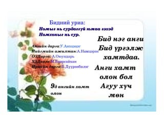 Бидний уриа:  Номыг нь сурдаггүй юмаа гэхэд Номхоныг нь сур. Ангийн дарга : У.Анхцэцэг Нийгмийн ажилтан : А.Нямцэрэн ОЗДарга:   А.Оюундарь ХЗДарга : М.Баярсайхан Ирцийн дарга : Б.Дүүрэнбилэг Бид нэг анги  Бид үргэлж  хамтдаа. Анги хамт  олон бол Агуу хүч мөн 9 д ангийн хамт олон 