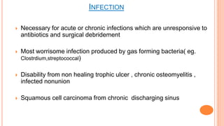 Necessary for acute or chronic infections which are unresponsive to
antibiotics and surgical debridement
 Most worrisome infection produced by gas forming bacteria( eg.
Clostrdium,streptococcal)
 Disability from non healing trophic ulcer , chronic osteomyelitis ,
infected nonunion
 Squamous cell carcinoma from chronic discharging sinus
INFECTION
 