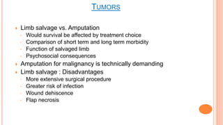  Limb salvage vs. Amputation
◦ Would survival be affected by treatment choice
◦ Comparison of short term and long term morbidity
◦ Function of salvaged limb
◦ Psychosocial consequences
 Amputation for malignancy is technically demanding
 Limb salvage : Disadvantages
◦ More extensive surgical procedure
◦ Greater risk of infection
◦ Wound dehiscence
◦ Flap necrosis
TUMORS
 