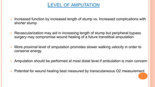  Increased function by increased length of stump vs. Increased complications with
shorter stump
 Revascularization may aid in increasing length of stump but peripheral bypass
surgery may compromise wound healing of a future transtibial amputation
 More proximal level of amputation promotes slower walking velocity in order to
conserve energy
 Amputation should be performed at most distal level if ambulation is main concern
 Potential for wound healing best measured by transcutaneous O2 measurement
LEVEL OF AMPUTATION
 