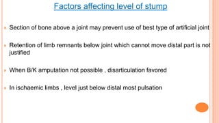 Factors affecting level of stump
 Section of bone above a joint may prevent use of best type of artificial joint
 Retention of limb remnants below joint which cannot move distal part is not
justified
 When B/K amputation not possible , disarticulation favored
 In ischaemic limbs , level just below distal most pulsation
 