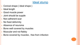 Ideal stump
 Conical shape ( ideal shape )
 Ideal length
 Good muscle power
 Joint should be supple
 Non adherent scar
 No fixed deformity
 Absence of neuroma
 Bone well covered by muscles
 Muscular and not flabby
 Bone covered by muscles , free from infection
 