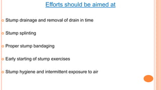 Efforts should be aimed at
 Stump drainage and removal of drain in time
 Stump splinting
 Proper stump bandaging
 Early starting of stump exercises
 Stump hygiene and intermittent exposure to air
 