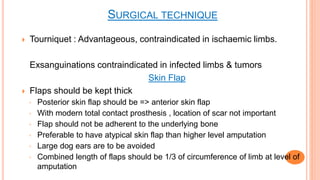  Tourniquet : Advantageous, contraindicated in ischaemic limbs.
Exsanguinations contraindicated in infected limbs & tumors
Skin Flap
 Flaps should be kept thick
◦ Posterior skin flap should be => anterior skin flap
◦ With modern total contact prosthesis , location of scar not important
◦ Flap should not be adherent to the underlying bone
◦ Preferable to have atypical skin flap than higher level amputation
◦ Large dog ears are to be avoided
◦ Combined length of flaps should be 1/3 of circumference of limb at level of
amputation
SURGICAL TECHNIQUE
 