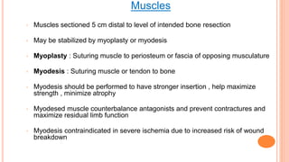 Muscles
◦ Muscles sectioned 5 cm distal to level of intended bone resection
◦ May be stabilized by myoplasty or myodesis
◦ Myoplasty : Suturing muscle to periosteum or fascia of opposing musculature
◦ Myodesis : Suturing muscle or tendon to bone
◦ Myodesis should be performed to have stronger insertion , help maximize
strength , minimize atrophy
◦ Myodesed muscle counterbalance antagonists and prevent contractures and
maximize residual limb function
◦ Myodesis contraindicated in severe ischemia due to increased risk of wound
breakdown
 