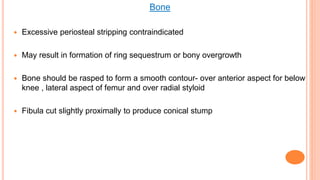 Bone
 Excessive periosteal stripping contraindicated
 May result in formation of ring sequestrum or bony overgrowth
 Bone should be rasped to form a smooth contour- over anterior aspect for below
knee , lateral aspect of femur and over radial styloid
 Fibula cut slightly proximally to produce conical stump
 