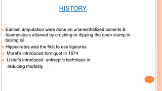 HISTORY
 Earliest amputation were done on unanesthetized patients &
haemostasis attained by crushing or dipping the open stump in
boiling oil
 Hippocrates was the first to use ligatures
 Morel’s introduced torniquet in 1674
 Lister’s introduced antiseptic technique in
reducing mortality
 