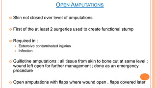  Skin not closed over level of amputations
 First of the at least 2 surgeries used to create functional stump
 Required in :
 Extensive contaminated injuries
 Infection
 Guillotine amputations : all tissue from skin to bone cut at same level ;
wound left open for further management ; done as an emergency
procedure
 Open amputations with flaps where wound open , flaps covered later
OPEN AMPUTATIONS
 