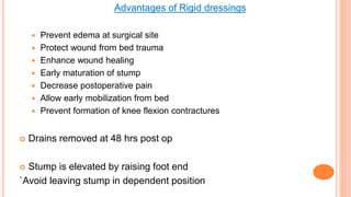 Advantages of Rigid dressings
 Prevent edema at surgical site
 Protect wound from bed trauma
 Enhance wound healing
 Early maturation of stump
 Decrease postoperative pain
 Allow early mobilization from bed
 Prevent formation of knee flexion contractures
 Drains removed at 48 hrs post op
 Stump is elevated by raising foot end
`Avoid leaving stump in dependent position
 