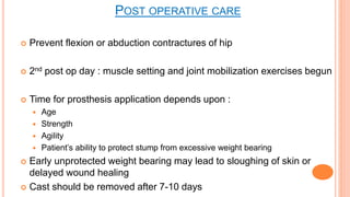  Prevent flexion or abduction contractures of hip
 2nd post op day : muscle setting and joint mobilization exercises begun
 Time for prosthesis application depends upon :
 Age
 Strength
 Agility
 Patient’s ability to protect stump from excessive weight bearing
 Early unprotected weight bearing may lead to sloughing of skin or
delayed wound healing
 Cast should be removed after 7-10 days
POST OPERATIVE CARE
 