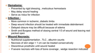 Hematoma:
 Prevented by rigid dressing , meticulous hemostasis
 May delay wound healing
 Serve as nidus for infection
 Infection :
 More common in ischemic ,diabetic limbs
 Deep wound infection should be treated with immediate debridement
 Delayed closure may be difficult because of edema
 Smith and Burgess method of closing central 1/3 of wound and leaving rest
packed open
 Wound Necrosis:
 Nutritional supplementation , TLC , albumin counts
 Necrosis of skin edge < 1 cm can be treated conservatively
 Discontinue prosthetic until wound healed
 If severe necrosis with loss of bone coverage , wedge resection indicated
 