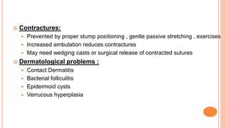  Contractures:
 Prevented by proper stump positioning , gentle passive stretching , exercises
 Increased ambulation reduces contractures
 May need wedging casts or surgical release of contracted sutures
 Dermatological problems :
 Contact Dermatitis
 Bacterial folliculitis
 Epidermoid cysts
 Verrucous hyperplasia
 
