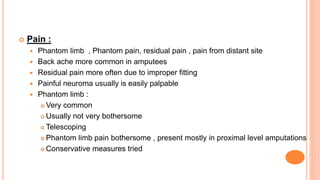  Pain :
 Phantom limb , Phantom pain, residual pain , pain from distant site
 Back ache more common in amputees
 Residual pain more often due to improper fitting
 Painful neuroma usually is easily palpable
 Phantom limb :
 Very common
 Usually not very bothersome
 Telescoping
 Phantom limb pain bothersome , present mostly in proximal level amputations
 Conservative measures tried
 